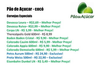 Pão de Açucar - cocóCervejas EspeciaisDevassa Loura – R$2,69 – Melhor Preço!Devassa Ruiva– R$2,99 – Melhor Preço!Cerpa LN - R$ 3,99 - Melhor Preço! Therezópolis Gold 600ml - R$ 8,99 Baden Baden Cristal - R$ 9,90 - Melhor Preço! Colorado Cauim 600ml - R$ 5,99 - Melhor Preço! Colorado Appia 600ml - R$ 9,90 - Melhor Preço! Colorado Demoiselle 600ml - R$ 5,99 – Melhor Preço! Petra Aurum 500ml - R$ 24,90 - Exclusivo!Preta Weiss 500ml - R$ 22,90 – Exclusivo!Eisenbahn Dunkel LN - R$ 3,49 – Melhor Preço!