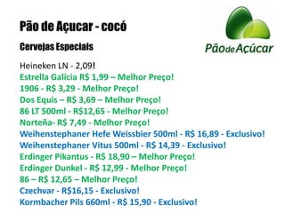 Pão de Açucar - cocóCervejas EspeciaisHeineken LN - 2,09!Estrella Galícia R$ 1,99 – Melhor Preço!1906 - R$ 3,29 - Melhor Preço! Dos Equis – R$ 3,69 – Melhor Preço!86 LT 500ml - R$12,65 - Melhor Preço! Norteña- R$ 7,49 - Melhor Preço! Weihenstephaner Hefe Weissbier 500ml - R$ 16,89 - Exclusivo!Weihenstephaner Vitus 500ml - R$ 14,39 - Exclusivo!Erdinger Pikantus - R$ 18,90 – Melhor Preço!Erdinger Dunkel - R$ 12,99 - Melhor Preço! 86 – R$ 12,65 – Melhor Preço!Czechvar - R$16,15 - Exclusivo!Kormbacher Pils 660ml - R$ 15,90 - Exclusivo! 