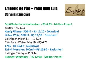Empório do Pão – Pátio Dom LuisCervejas Especiais Schöfferhofer Kristallweizen - R$ 8,99 - Melhor Preço!Sagres – R$ 3,98Konig Pilsener 500ml - R$ 12,20 - Exclusivo!Licher Weiss 500ml - R$ 12,90 – Exclusivo!Eisenbahn Pilsen LN - R$ 4,79Eisenbahn Weizenbier LN - R$ 4,791795 - R$ 13,87 - Exclusivo!TAP 6 Aventinus 500ml – R$ 19,99 – Exclusivo!Erdinger Champ – R$ 9,44Erdinger Weissbier - R$ 12,90 – Melhor Preço! 
