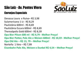 São Luiz - Av. Pontes VieraCervejas Especiais Devassa Loura  e Ruiva– R$ 3,98Sulamericana 1 Lt - R$ 8,29 Paulistânia 600ml - R$ 8,69Paulistânia Escura 600ml - R$ 8,69 Therezópolis Gold 600ml - R$ 8,39 Opa Bier Pilsen 600 ml - R$ 9,79 - Melhor Preço! Opa Bier Potter, Pale Ale e Weizen 600ml - R$ 10,59 - Melhor Preço!Opa Old Ale – R$ 13, 79 – Melhor Preço!Norteña  1 litro – R$ 7,99 Eisenbahn Pale Ale, Weizen e Dunkel R$ 4,54 – Melhor Preço!