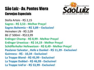 São Luiz - Av. Pontes VieraCervejas Especiais Stella Artois - R$ 2,15Sagres - R$ 3,53 - Melhor Preço!Sagres Bohemia – R$ 3,89 – Exclusivo!Heineken LN - R$ 2,09 86 LT 500ml - R$13,99 Erdinger Champ - R$ 8,99 - Melhor Preço!Erdinger Urweisse - R$ 14,19 - Melhor Preço!Schöfferhofer Hefeweizen - R$ 8,49 - Melhor Preço! Paulaner Salvator , Hefe e Dunkel - R$ 11,39 - Exclusivo!Guinness - R$ - 10,34 - Exclusivo!La Trappe Blond - R$ 45,99 - Exclusivo!La Trappe Dubbel - R$ 46,99 - Exclusivo!La Trappe Isid'or - R$ 53,99 - Exclusivo!