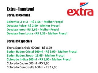 Extra - IguatemiCervejas ComunsBohemia LT e LT - R$ 1,55 – Melhor Preço! Devassa Ruiva- R$ 2,99 - Melhor Preço! Devassa loura- R$ 2,69 - Melhor Preço! Devassa Bem Loura - R$ 1,39 - Melhor Preço! Cervejas EspeciaisTherezópolis Gold 600ml - R$ 8,99 Baden Baden Cristal 600ml - R$ 9,90 - Melhor Preço! Baden Baden Stout - 15,65 - Melhor Preço!Colorado Indica 600ml - R$ 9,90 - Melhor Preço!Colorado Cauim 600ml - R$ 9,90Colorado Demoiselle 600ml - R$ 17,90