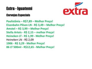 Extra - IguatemiCervejas EspeciaisPaulistânia – R$7,89 – Melhor Preço!Eisenbahn Pilsen LN - R$ 3,49 – Melhor Preço!Amstel – R$ 3,99 – Melhor Preço!Stella Artois - R$ 2,15 – melhor Preço!Heineken LT - R$ 1,99 - Melhor Preço!Heineken LN - R$ 2,09 1906 - R$ 3,29 - Melhor Preço!86 LT 500ml - R$12,65 - Melhor Preço!