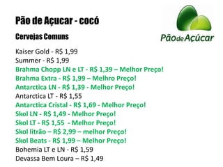 Pão de Açucar - cocóCervejas ComunsKaiser Gold - R$ 1,99 Summer - R$ 1,99 Brahma Chopp LN e LT - R$ 1,39 – Melhor Preço! Brahma Extra - R$ 1,99 – Melhro Preço!Antarctica LN - R$ 1,39 - Melhor Preço!Antarctica LT - R$ 1,55 Antarctica Cristal - R$ 1,69 - Melhor Preço!Skol LN - R$ 1,49 - Melhor Preço!Skol LT - R$ 1,55  - Melhor Preço!Skol litrão – R$ 2,99 – melhor Preço!Skol Beats - R$ 1,99 – Melhor Preço!Bohemia LT e LN - R$ 1,59Devassa Bem Loura – R$ 1,49 