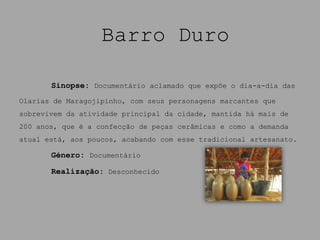 Barro Duro

       Sinopse: Documentário aclamado que expõe o dia-a-dia das
Olarias de Maragojipinho, com seus personagens marcantes que
sobrevivem da atividade principal da cidade, mantida há mais de
200 anos, que é a confecção de peças cerâmicas e como a demanda
atual está, aos poucos, acabando com esse tradicional artesanato.

       Género: Documentário

       Realização: Desconhecido
 