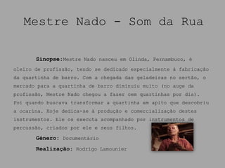 Mestre Nado - Som da Rua

       Sinopse:Mestre Nado nasceu em Olinda, Pernambuco, é
oleiro de profissão, tendo se dedicado especialmente à fabricação
da quartinha de barro. Com a chegada das geladeiras no sertão, o
mercado para a quartinha de barro diminuiu muito (no auge da
profissão, Mestre Nado chegou a fazer cem quartinhas por dia).
Foi quando buscava transformar a quartinha em apito que descobriu
a ocarina. Hoje dedica-se à produção e comercialização destes
instrumentos. Ele os executa acompanhado por instrumentos de
percussão, criados por ele e seus filhos.

       Género: Documentário
       Realização: Rodrigo Lamounier
 