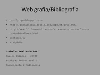 Web grafia/Bibliografia
•   prod2grupo.blogspot.com
•   http://lendasetradicoes.blogs.sapo.pt/1961.html
•   http://www.folclore-online.com/artesanato/tmontes/barro-
    preto-bisalhaes.html
•   Curtadoc.tv
•   Wikipédia


Trabalho Realizado Por:
Carlos Quintas – 38986
Produção Audiovisual II
Comunicação & Multimédia
 