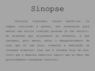 Sinopse
        Procurar      tradições,         tentar        mantê-las.     Os
tempos     continuam       a   passar,     mas     sucessores       para
manter uma bonita tradição parecem já não existir.
Um     problema    que     atualmente      se     enfrenta,     e    que
tentamos,     pelo    menos,     adiar    o     desaparecimento       de
algo    que   só     com   suor,   trabalho        e    dedicação    se
consegue elaborar; algo que é incomum hoje em dia,
visto que a máquina substitui aquilo que as mãos tão
graciosamente conseguem construir.
 