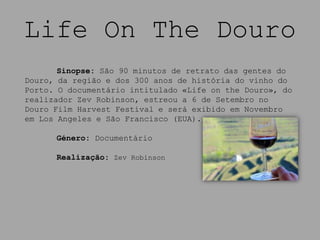 Life On The Douro
       Sinopse: São 90 minutos de retrato das gentes do
Douro, da região e dos 300 anos de história do vinho do
Porto. O documentário intitulado «Life on the Douro», do
realizador Zev Robinson, estreou a 6 de Setembro no
Douro Film Harvest Festival e será exibido em Novembro
em Los Angeles e São Francisco (EUA).

      Género: Documentário

      Realização: Zev Robinson
 