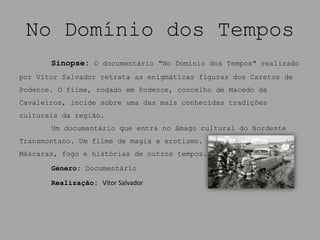 No Domínio dos Tempos
       Sinopse: O documentário "No Domínio dos Tempos" realizado
por Vítor Salvador retrata as enigmáticas figuras dos Caretos de
Podence. O filme, rodado em Podence, concelho de Macedo de
Cavaleiros, incide sobre uma das mais conhecidas tradições
culturais da região.
       Um documentário que entra no âmago cultural do Nordeste
Transmontano. Um filme de magia e erotismo.
Máscaras, fogo e histórias de outros tempos.

       Género: Documentário

       Realização: Vítor Salvador
 