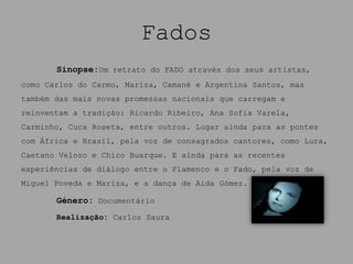Fados
       Sinopse:Um retrato do FADO através dos seus artistas,
como Carlos do Carmo, Mariza, Camané e Argentina Santos, mas
também das mais novas promessas nacionais que carregam e
reinventam a tradição: Ricardo Ribeiro, Ana Sofia Varela,
Carminho, Cuca Roseta, entre outros. Lugar ainda para as pontes
com África e Brasil, pela voz de consagrados cantores, como Lura,
Caetano Veloso e Chico Buarque. E ainda para as recentes
experiências de diálogo entre o Flamenco e o Fado, pela voz de
Miguel Poveda e Mariza, e a dança de Aida Gómez.

       Género: Documentário
       Realização: Carlos Saura
 