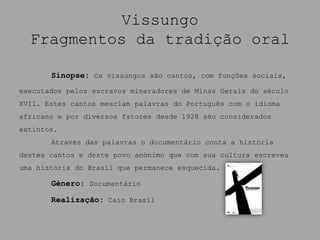 Vissungo
  Fragmentos da tradição oral

       Sinopse: Os vissungos são cantos, com funções sociais,
executados pelos escravos mineradores de Minas Gerais do século
XVII. Estes cantos mesclam palavras do Português com o idioma
africano e por diversos fatores desde 1928 são considerados
extintos.
       Através das palavras o documentário conta a história
destes cantos e deste povo anónimo que com sua cultura escreveu
uma história do Brasil que permanece esquecida.

       Género: Documentário

       Realização: Caio Brasil
 