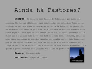 Ainda há Pastores?
        Sinopse:    Há lugares como Casais de Folgosinho que quase não

existem. Não há luz eléctrica, água canalizada, nem estradas. Perde-se no
silêncio de um vale entre as montanhas da Serra da Estrela. Em tempos foi
um autêntico santuário de pastores… Hoje, os mais velhos vão morrendo e os
novos fogem da dura sina de ser pastor. Hermínio, 27 anos, contraria o fim.
Dizem que é o pastor mais novo, mas também o mais doido. Sozinho, rádio na
mão, rasga montanhas ao som das cassetes do popular cantor Quim Barreiros,
que um dia sonha conhecer. Os sons das cassetes e do rádio puxam-no para
longe de uma vida de solidão. São a união entre dois mundos diferentes. Até
quando o jovem Hermínio será pastor? Mas…ainda há pastores?

        Género: Documentário
        Realização: Jorge Pelicano
 