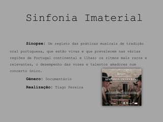 Sinfonia Imaterial

       Sinopse: Um registo das práticas musicais de tradição
oral portuguesa, que estão vivas e que prevalecem nas várias
regiões de Portugal continental e ilhas; os ritmos mais raros e
relevantes, o desempenho das vozes e talentos amadores num
concerto único.

       Género: Documentário

       Realização: Tiago Pereira
 