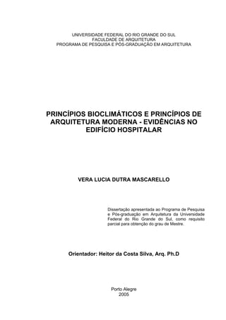 UNIVERSIDADE FEDERAL DO RIO GRANDE DO SUL
               FACULDADE DE ARQUITETURA
  PROGRAMA DE PESQUISA E PÓS-GRADUAÇÃO EM ARQUITETURA




PRINCÍPIOS BIOCLIMÁTICOS E PRINCÍPIOS DE
 ARQUITETURA MODERNA - EVIDÊNCIAS NO
          EDIFÍCIO HOSPITALAR




          VERA LUCIA DUTRA MASCARELLO




                     Dissertação apresentada ao Programa de Pesquisa
                     e Pós-graduação em Arquitetura da Universidade
                     Federal do Rio Grande do Sul, como requisito
                     parcial para obtenção do grau de Mestre.




      Orientador: Heitor da Costa Silva, Arq. Ph.D




                      Porto Alegre
                         2005
 