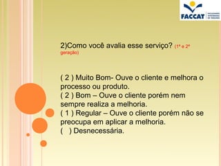 2)Como você avalia esse serviço? (1ª e 2ª
geração)




( 2 ) Muito Bom- Ouve o cliente e melhora o
processo ou produto.
( 2 ) Bom – Ouve o cliente porém nem
sempre realiza a melhoria.
( 1 ) Regular – Ouve o cliente porém não se
preocupa em aplicar a melhoria.
( ) Desnecessária.
 