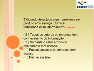 3)Quando detectado algum problema no
produto e/ou serviço. Como é
trabalhada essa informação?(4ª geração)

( 2 ) Todos os setores da empresa tem
conhecimento da informação.
( 3 ) Somente o setor envolvido
diretamente tem acesso.
( ) Poucas pessoas da empresa tem
acesso.
( ) Desnecessária.
 