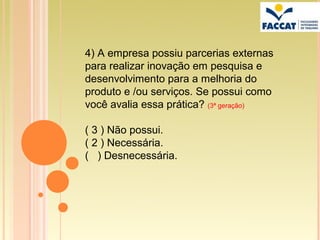 4) A empresa possiu parcerias externas
para realizar inovação em pesquisa e
desenvolvimento para a melhoria do
produto e /ou serviços. Se possui como
você avalia essa prática? (3ª geração)

( 3 ) Não possui.
( 2 ) Necessária.
( ) Desnecessária.
 