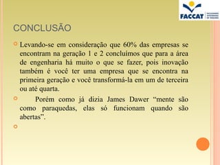 CONCLUSÃO
 Levando-se em consideração que 60% das empresas se
  encontram na geração 1 e 2 concluímos que para a área
  de engenharia há muito o que se fazer, pois inovação
  também é você ter uma empresa que se encontra na
  primeira geração e você transformá-la em um de terceira
  ou até quarta.
      Porém como já dizia James Dawer “mente são
  como paraquedas, elas só funcionam quando são
  abertas”.

 