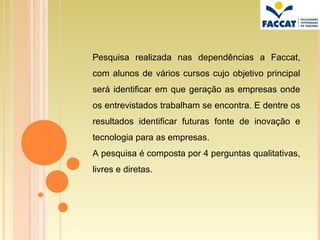 Pesquisa realizada nas dependências a Faccat,
com alunos de vários cursos cujo objetivo principal
será identificar em que geração as empresas onde
os entrevistados trabalham se encontra. E dentre os
resultados identificar futuras fonte de inovação e
tecnologia para as empresas.
A pesquisa é composta por 4 perguntas qualitativas,
livres e diretas.
 