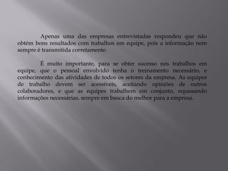 Apenas uma das empresas entrevistadas respondeu que não
obtém bons resultados com trabalhos em equipe, pois a informação nem
sempre é transmitida corretamente.

        É muito importante, para se obter sucesso nos trabalhos em
equipe, que o pessoal envolvido tenha o treinamento necessário, e
conhecimento das atividades de todos os setores da empresa. As equipes
de trabalho devem ser acessíveis, aceitando opiniões de outros
colaboradores, e que as equipes trabalhem em conjunto, repassando
informações necessárias, sempre em busca do melhor para a empresa.
 