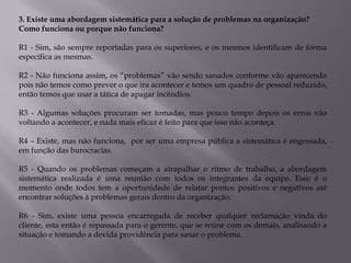3. Existe uma abordagem sistemática para a solução de problemas na organização?
Como funciona ou porque não funciona?

R1 - Sim, são sempre reportadas para os superiores, e os mesmos identificam de forma
específica as mesmas.

R2 - Não funciona assim, os “problemas” vão sendo sanados conforme vão aparecendo
pois não temos como prever o que ira acontecer e temos um quadro de pessoal reduzido,
então temos que usar a tática de apagar incêndios.

R3 - Algumas soluções procuram ser tomadas, mas pouco tempo depois os erros vão
voltando a acontecer, e nada mais eficaz é feito para que isso não aconteça.

R4 – Existe, mas não funciona, por ser uma empresa pública a sistemática é engessada,
em função das burocracias.

R5 - Quando os problemas começam a atrapalhar o ritmo de trabalho, a abordagem
sistemática realizada é uma reunião com todos os integrantes da equipe. Esse é o
momento onde todos tem a oportunidade de relatar pontos positivos e negativos até
encontrar soluções à problemas gerais dentro da organização.

R6 - Sim, existe uma pessoa encarregada de receber qualquer reclamação vinda do
cliente, esta então é repassada para o gerente, que se reúne com os demais, analisando a
situação e tomando a devida providência para sanar o problema.
 