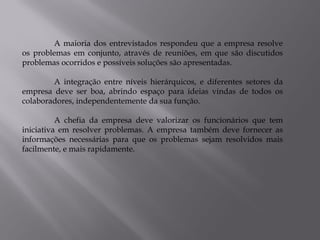 A maioria dos entrevistados respondeu que a empresa resolve
os problemas em conjunto, através de reuniões, em que são discutidos
problemas ocorridos e possíveis soluções são apresentadas.

        A integração entre níveis hierárquicos, e diferentes setores da
empresa deve ser boa, abrindo espaço para ideias vindas de todos os
colaboradores, independentemente da sua função.

          A chefia da empresa deve valorizar os funcionários que tem
iniciativa em resolver problemas. A empresa também deve fornecer as
informações necessárias para que os problemas sejam resolvidos mais
facilmente, e mais rapidamente.
 