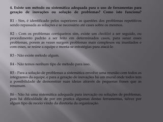 4. Existe um método ou sistemática adequada para o uso de ferramentas para
geração de inovações ou solução de problemas? Como isto funciona?

R1 - Sim, é identificado pelos superiores as questões dos problemas repetitivos
sendo repassada as soluções e se necessário até cases sobre os mesmos.

R2 - Com os problemas corriqueiros sim, existe um checklist a ser seguido, ou
procedimento padrão a ser feito em determinados casos, para sanar esses
problemas, porem as vezes surgem problemas mais complexos ou inusitados e
com esses, se reúne a equipe e monta-se estratégias para atacá-lo

R3 - Não existe método algum.

R4 - Não temos nenhum tipo de método para isso.

R5 - Para a solução de problemas a sistemática envolve uma reunião com todos os
integrantes da equipe, e para a geração de inovações há um mural onde todos tem
a possibilidade de demonstrar suas ideias através de pequenas frases que as
resumam.

R6 - Não há uma sistemática adequada para inovação ou soluções de problemas,
pois há dificuldade de por em pratica algumas destas ferramentas, talvez por
algum tipo de receio vindo da diretoria da organização.
 
