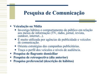 Pesquisa de Comunicação  Veiculação ou Mídia Investiga hábitos e comportamento do público em relação aos meios de informação (TV, rádio, jornal, revista, outdoor, internet...). É muito utilizada por agências de publicidade e veículos de comunicação. Orienta estratégias das campanhas publicitárias. Traça o perfil dos veículos e níveis de audiência. Pesquisa de flagrante domiciliar Pesquisa de retrospectiva (dia anterior) Pesquisa preferencial (descrição de hábitos) 