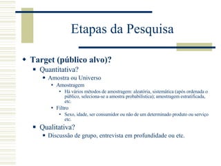 Etapas da Pesquisa Target (público alvo)? Quantitativa? Amostra ou Universo Amostragem Há vários métodos de amostragem: aleatória, sistemática (após ordenada o público, seleciona-se a amostra probabilística); amostragem estratificada, etc. Filtro Sexo, idade, ser consumidor ou não de um determinado produto ou serviço etc. Qualitativa? Discussão de grupo, entrevista em profundidade ou etc. 
