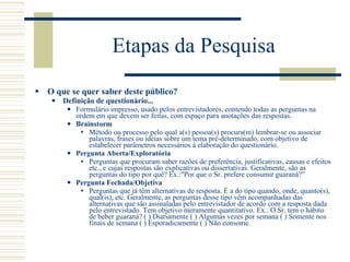 Etapas da Pesquisa O que se quer saber deste público? Definição de questionário... Formulário impresso, usado pelos entrevistadores, contendo todas as perguntas na ordem em que devem ser feitas, com espaço para anotações das respostas. Brainstorm Método ou processo pelo qual a(s) pessoa(s) procura(m) lembrar-se ou associar palavras, frases ou idéias sobre um tema pré-determinado, com objetivo de estabelecer parâmetros necessários à elaboração do questionário. Pergunta Aberta/Exploratória Perguntas que procuram saber razões de preferência, justificativas, causas e efeitos etc., e cujas respostas são explicativas ou dissertativas. Geralmente, são as perguntas do tipo por quê? Ex.:"Por que o Sr. prefere consumir guaraná?” Pergunta Fechada/Objetiva Perguntas que já têm alternativas de resposta. É a do tipo quando, onde, quanto(s), qual(is), etc. Geralmente, as perguntas desse tipo vêm acompanhadas das alternativas que são assinaladas pelo entrevistador de acordo com a resposta dada pelo entrevistado. Tem objetivo meramente quantitativo. Ex.: O Sr. tem o hábito de beber guaraná? ( ) Diariamente ( ) Algumas vezes por semana ( ) Somente nos finais de semana ( ) Esporadicamente ( ) Não consome. 