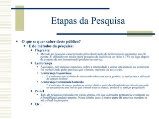 Etapas da Pesquisa O que se quer saber deste público? E do métodos da pesquisa: Flagrante: Método de pesquisa caracterizado pela observação do fenômeno no momento em ele ocorre. É utilizado em mídia (para pesquisa de audiência de rádio e TV) ou logo depois da compra de um determinado produto ou serviço. Lembrança Avaliação, por técnicas especiais, sobre a intensidade e como um anúncio ou comercial foi memorizado pelas pessoas que o leram, ouviram ou assistiram.  Lembrança Espontânea É a lembrança que se obtém do entrevistado sobre uma marca, produto, ou serviço sem a utilização de nenhum estímulo. Lembrança Estimulada/Induzida É a lembrança de marca, produto ou serviço obtida a partir da utilização de um estímulo que pode ser um cartão ou uma foto do qual constam todas as marcas, produtos ou serviços pesquisados. Painel Tipo de pesquisa realizada em várias etapas, em que a amostra permanece constante ou é modificada gradativamente. Neste último caso, a maior parte da amostra mantém-se até o final da pesquisa. Etc. 