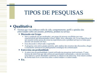TIPOS DE PESQUISAS Qualitativa Técnica que visa conhecer estilo de vida, comportamento, perfil e opiniões dos entrevistados sobre um assunto, problema, produto ou serviço. Discussão em Grupo Sob a condução de um moderador, um grupo de pessoas escolhidas por suas características pré-determinadas (classe, idade, sexo, educação, etc.) e/ou específicas de um assunto (como posse da coisa ou experiência com o produto/serviço) se reúne para discutir um assunto em foco. Essa discussão é observada e registrada. A pesquisa com vários grupos permite, após análise dos resumos das discussões, chegar a conclusões utilizáveis no planejamento estratégico de comunicação. Entrevista em profundidade A entrevista em profundidade é muito utilizada nas pesquisas motivacionais. É uma técnica de entrevista que não utiliza um questionário estruturado, e sim de um roteiro com tópicos a serem abordados conforme os objetivos da entrevista. Este roteiro conduz de forma mais livre a conversa entre o entrevistador e o entrevistado. Etc. 