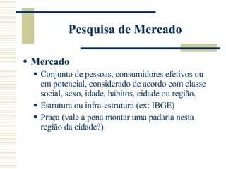 Pesquisa de Mercado Mercado Conjunto de pessoas, consumidores efetivos ou em potencial, considerado de acordo com classe social, sexo, idade, hábitos, cidade ou região.  Estrutura ou infra-estrutura (ex: IBGE) Praça (vale a pena montar uma padaria nesta região da cidade?) 