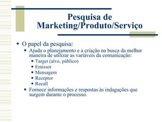 Pesquisa de Marketing/Produto/Serviço O papel da pesquisa: Ajuda o planejamento e a criação na busca da melhor maneira de utilizar as variáveis da comunicação: Target (alvo, público) Emissor Mensagem Receptor Recall Fornece informações e respostas às indagações que surgem durante o processo. 