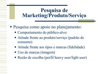 Pesquisa de Marketing/Produto/Serviço Pesquisa como apoio no planejamento: Comportamento do público-alvo: Atitude frente ao produto/serviço (padrão de consumo) Atitude frente aos tipos e marcas (fidelidade) Uso de marcas (imagem) Razão de escolha (perfil heavy user/light user) 
