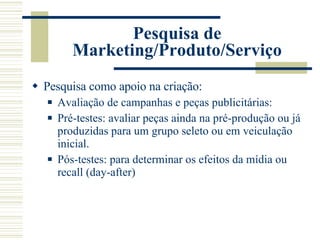Pesquisa de Marketing/Produto/Serviço Pesquisa como apoio na criação: Avaliação de campanhas e peças publicitárias: Pré-testes: avaliar peças ainda na pré-produção ou já produzidas para um grupo seleto ou em veiculação inicial. Pós-testes: para determinar os efeitos da mídia ou recall (day-after) 