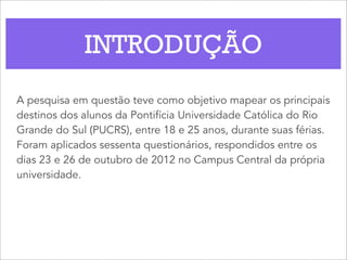INTRODUÇÃO
A pesquisa em questão teve como objetivo mapear os principais
destinos dos alunos da Pontifícia Universidade Católica do Rio
Grande do Sul (PUCRS), entre 18 e 25 anos, durante suas férias.
Foram aplicados sessenta questionários, respondidos entre os
dias 23 e 26 de outubro de 2012 no Campus Central da própria
universidade.
 