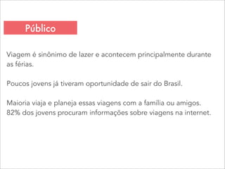 Viagem é sinônimo de lazer e acontecem principalmente durante
as férias.
Poucos jovens já tiveram oportunidade de sair do Brasil.
Maioria viaja e planeja essas viagens com a família ou amigos.
82% dos jovens procuram informações sobre viagens na internet.
Público
 
