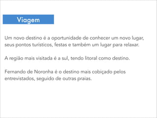 Um novo destino é a oportunidade de conhecer um novo lugar,
seus pontos turísticos, festas e também um lugar para relaxar.
A região mais visitada é a sul, tendo litoral como destino.
Fernando de Noronha é o destino mais cobiçado pelos
entrevistados, seguido de outras praias.
Viagem
 