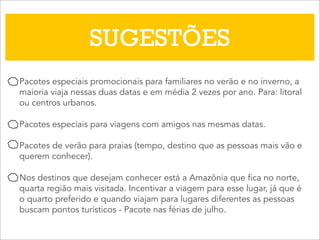 SUGESTÕES
Pacotes especiais promocionais para familiares no verão e no inverno, a
maioria viaja nessas duas datas e em média 2 vezes por ano. Para: litoral
ou centros urbanos.
Pacotes especiais para viagens com amigos nas mesmas datas.
Pacotes de verão para praias (tempo, destino que as pessoas mais vão e
querem conhecer).
Nos destinos que desejam conhecer está a Amazônia que fica no norte,
quarta região mais visitada. Incentivar a viagem para esse lugar, já que é
o quarto preferido e quando viajam para lugares diferentes as pessoas
buscam pontos turísticos - Pacote nas férias de julho.
 