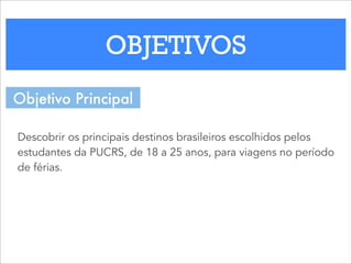 OBJETIVOS
Descobrir os principais destinos brasileiros escolhidos pelos
estudantes da PUCRS, de 18 a 25 anos, para viagens no período
de férias.
Objetivo Principal
 