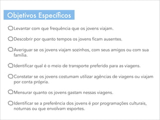 Levantar com que frequência que os jovens viajam.
Descobrir por quanto tempos os jovens ficam ausentes.
Averiguar se os jovens viajam sozinhos, com seus amigos ou com sua
família.
Identificar qual é o meio de transporte preferido para as viagens.
Constatar se os jovens costumam utilizar agências de viagens ou viajam
por conta própria.
Mensurar quanto os jovens gastam nessas viagens.
Identificar se a preferência dos jovens é por programações culturais,
noturnas ou que envolvam esportes.
Objetivos Especíﬁcos
 