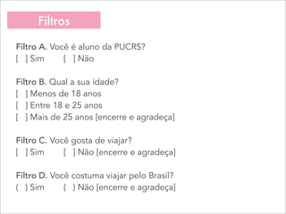 Filtros
Filtro A. Você é aluno da PUCRS?
[   ] Sim        [   ] Não
Filtro B. Qual a sua idade?
[   ] Menos de 18 anos
[   ] Entre 18 e 25 anos
[   ] Mais de 25 anos [encerre e agradeça]
Filtro C. Você gosta de viajar?
[   ] Sim        [   ] Não [encerre e agradeça]
Filtro D. Você costuma viajar pelo Brasil?
(   ) Sim        (   ) Não [encerre e agradeça]
 