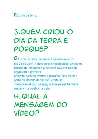 R:o dia da terra.
3.Quem criou o
dia da terra e
porque?
R:O dia Mundial da Terra é comemorado no
dia 22 de abril. A data surgiu nos Estados Unidos na
década de 70 quando o senador Gaylord Nelson
organizou o primeiro
protesto nacional contra a poluição. Mas foi só a
partir da década de 90 que a data se
internacionalizou, ou seja, outros países também
passaram a celebrar a data.
4.hqual a
mensagem do
vídeo?
 