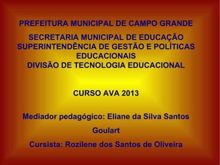 PREFEITURA MUNICIPAL DE CAMPO GRANDE
SECRETARIA MUNICIPAL DE EDUCAÇÃO
SUPERINTENDÊNCIA DE GESTÃO E POLÍTICAS
EDUCACIONAIS
DIVISÃO DE TECNOLOGIA EDUCACIONAL
CURSO AVA 2013
Mediador pedagógico: Eliane da Silva Santos
Goulart
Cursista: Rozilene dos Santos de Oliveira
 