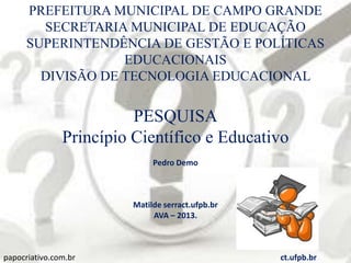 PREFEITURA MUNICIPAL DE CAMPO GRANDE
SECRETARIA MUNICIPAL DE EDUCAÇÃO
SUPERINTENDÊNCIA DE GESTÃO E POLÍTICAS
EDUCACIONAIS
DIVISÃO DE TECNOLOGIA EDUCACIONAL
PESQUISA
Princípio Científico e Educativo
Pedro Demo
Matilde serract.ufpb.br
AVA – 2013.
papocriativo.com.br ct.ufpb.br
 