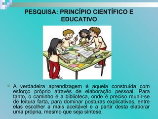 PESQUISA: PRINCÍPIO CIENTÍFICO E
EDUCATIVO
 A verdadeira aprendizagem é aquela construída com
esforço próprio através de elaboração pessoal. Para
tanto, o caminho é a biblioteca, onde é preciso munir-se
de leitura farta, para dominar posturas explicativas, entre
elas escolher a mais aceitável e a partir desta elaborar
uma própria, mesmo que seja síntese.
 
