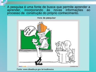  A pesquisa é uma fonte de busca que permite aprender a
aprender, incorporando às novas informações ao
processo de construção do próprio conhecimento.
 