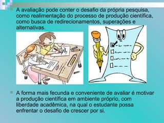  A avaliação pode conter o desafio da própria pesquisa,
como realimentação do processo de produção científica,
como busca de redirecionamentos, superações e
alternativas.
 A forma mais fecunda e conveniente de avaliar é motivar
a produção científica em ambiente próprio, com
liberdade acadêmica, na qual o estudante possa
enfrentar o desafio de crescer por si.
 